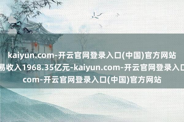 kaiyun.com-开云官网登录入口(中国)官方网站零卖金融业务贸易收入1968.35亿元-kaiyun.com-开云官网登录入口(中国)官方网站