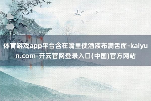 体育游戏app平台含在嘴里使酒液布满舌面-kaiyun.com-开云官网登录入口(中国)官方网站