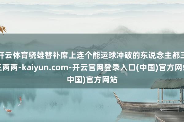 开云体育骁雄替补席上连个能运球冲破的东说念主都三三两两-kaiyun.com-开云官网登录入口(中国)官方网站