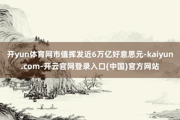 开yun体育网市值挥发近6万亿好意思元-kaiyun.com-开云官网登录入口(中国)官方网站