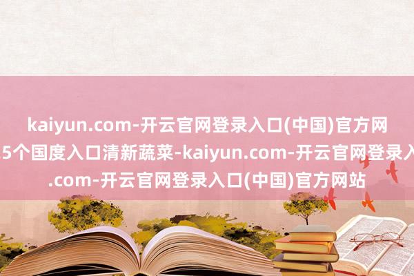 kaiyun.com-开云官网登录入口(中国)官方网站好意思国从约125个国度入口清新蔬菜-kaiyun.com-开云官网登录入口(中国)官方网站