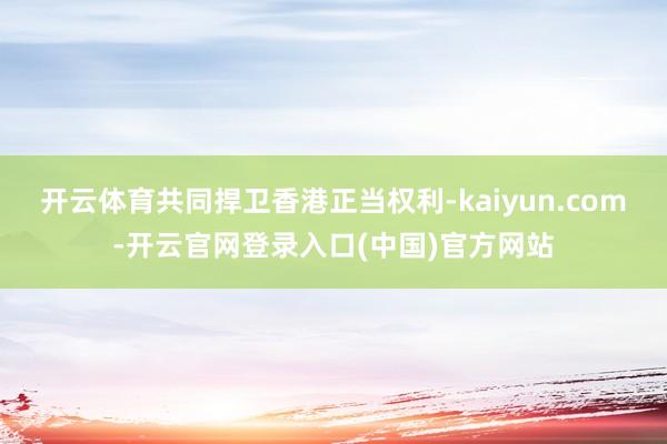 开云体育共同捍卫香港正当权利-kaiyun.com-开云官网登录入口(中国)官方网站