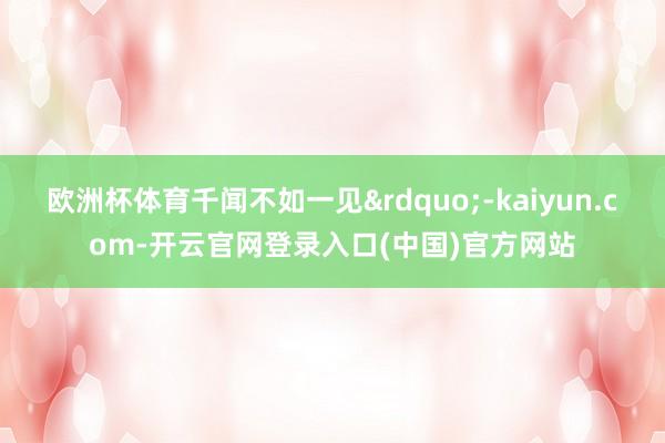 欧洲杯体育千闻不如一见&rdquo;-kaiyun.com-开云官网登录入口(中国)官方网站