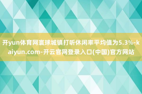 开yun体育网寰球城镇打听休闲率平均值为5.3%-kaiyun.com-开云官网登录入口(中国)官方网站