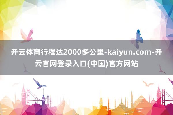 开云体育行程达2000多公里-kaiyun.com-开云官网登录入口(中国)官方网站