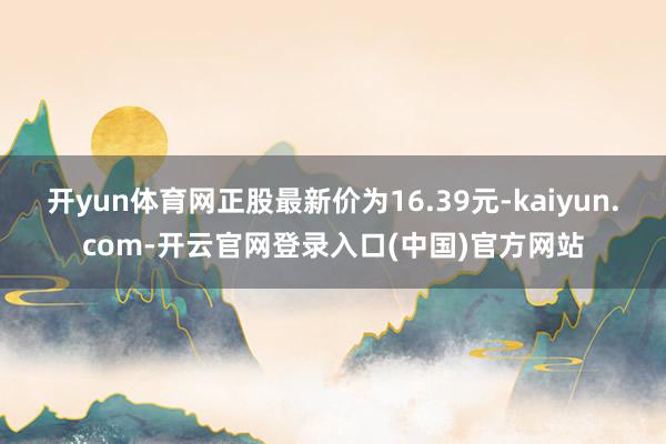 开yun体育网正股最新价为16.39元-kaiyun.com-开云官网登录入口(中国)官方网站