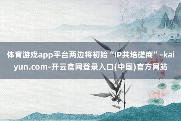 体育游戏app平台两边将初始“IP共培磋商”-kaiyun.com-开云官网登录入口(中国)官方网站