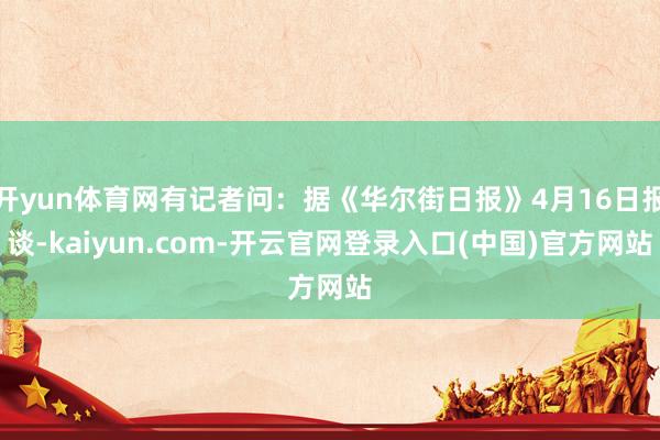 开yun体育网有记者问：据《华尔街日报》4月16日报谈-kaiyun.com-开云官网登录入口(中国)官方网站