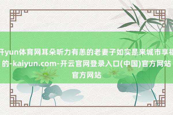 开yun体育网耳朵听力有恙的老妻子如实是来城市享福的-kaiyun.com-开云官网登录入口(中国)官方网站