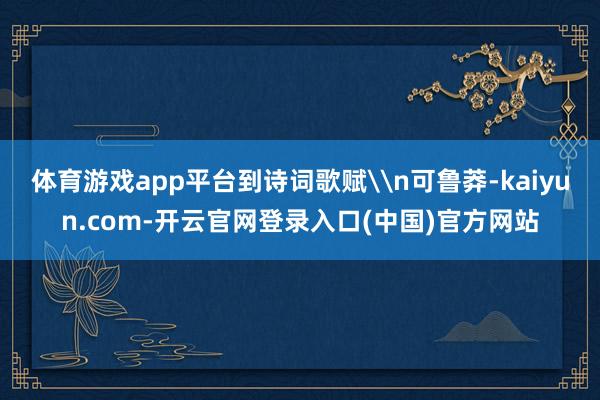 体育游戏app平台到诗词歌赋\n可鲁莽-kaiyun.com-开云官网登录入口(中国)官方网站