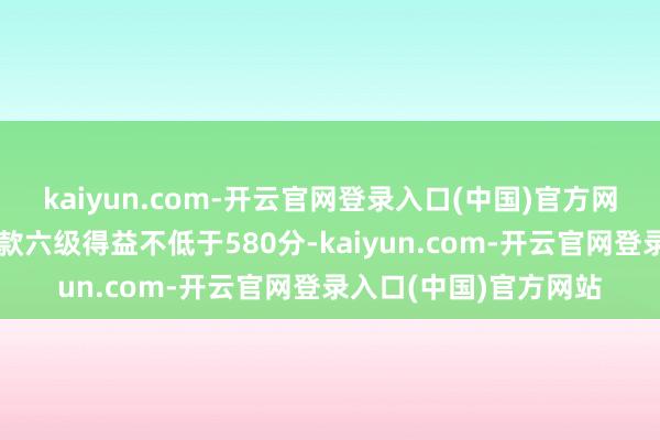 kaiyun.com-开云官网登录入口(中国)官方网站保研的门槛一般条款六级得益不低于580分-kaiyun.com-开云官网登录入口(中国)官方网站