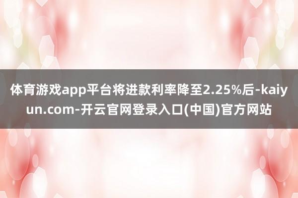 体育游戏app平台将进款利率降至2.25%后-kaiyun.com-开云官网登录入口(中国)官方网站