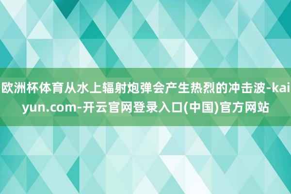 欧洲杯体育从水上辐射炮弹会产生热烈的冲击波-kaiyun.com-开云官网登录入口(中国)官方网站