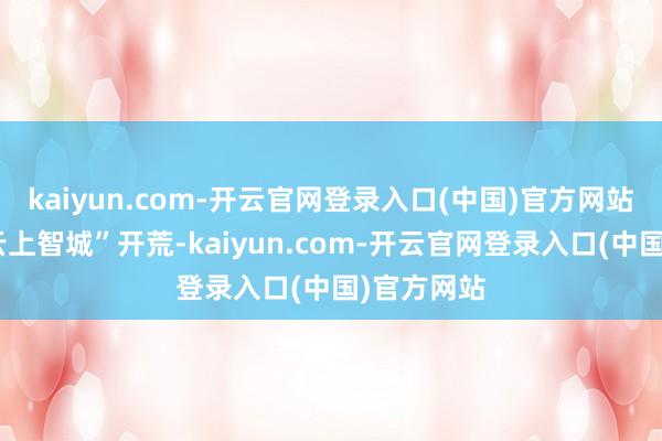 kaiyun.com-开云官网登录入口(中国)官方网站为加速“云上智城”开荒-kaiyun.com-开云官网登录入口(中国)官方网站