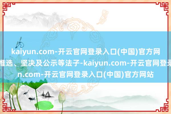 kaiyun.com-开云官网登录入口(中国)官方网站经组织发动、彩选推选、坚决及公示等法子-kaiyun.com-开云官网登录入口(中国)官方网站
