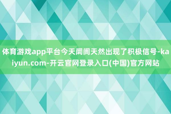 体育游戏app平台今天阛阓天然出现了积极信号-kaiyun.com-开云官网登录入口(中国)官方网站