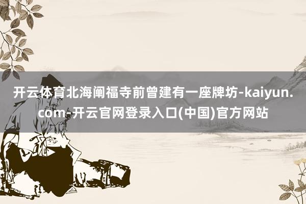 开云体育北海阐福寺前曾建有一座牌坊-kaiyun.com-开云官网登录入口(中国)官方网站