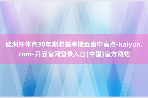 欧洲杯体育30年期收益率接近盘中高点-kaiyun.com-开云官网登录入口(中国)官方网站