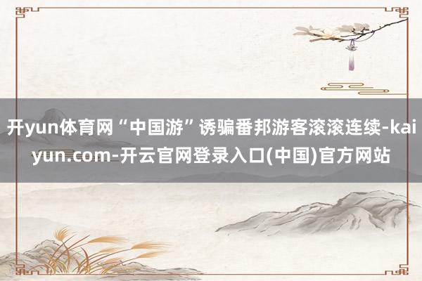 开yun体育网“中国游”诱骗番邦游客滚滚连续-kaiyun.com-开云官网登录入口(中国)官方网站
