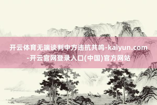 开云体育无端谈判中方违抗共鸣-kaiyun.com-开云官网登录入口(中国)官方网站