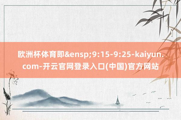 欧洲杯体育即&ensp;9:15-9:25-kaiyun.com-开云官网登录入口(中国)官方网站
