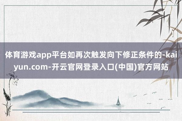 体育游戏app平台如再次触发向下修正条件的-kaiyun.com-开云官网登录入口(中国)官方网站