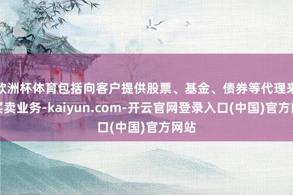 欧洲杯体育包括向客户提供股票、基金、债券等代理来往买卖业务-kaiyun.com-开云官网登录入口(中国)官方网站
