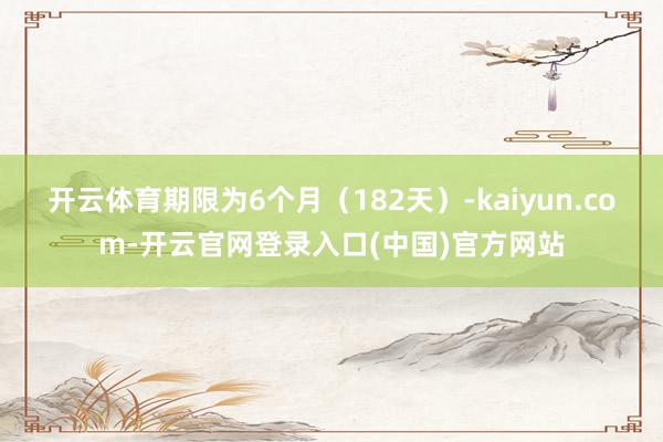 开云体育期限为6个月（182天）-kaiyun.com-开云官网登录入口(中国)官方网站