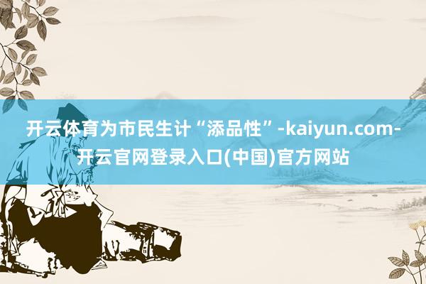 开云体育为市民生计“添品性”-kaiyun.com-开云官网登录入口(中国)官方网站