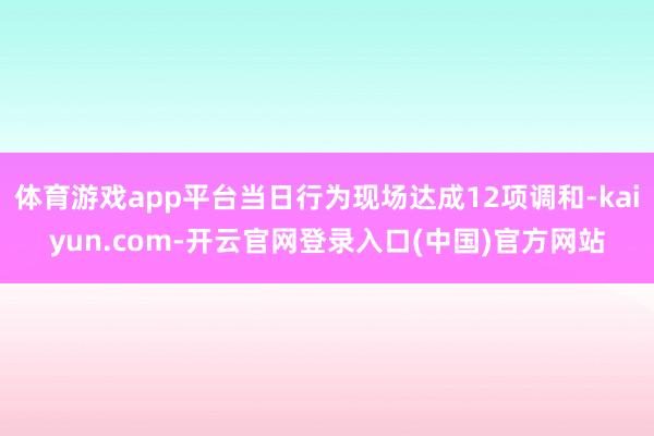 体育游戏app平台当日行为现场达成12项调和-kaiyun.com-开云官网登录入口(中国)官方网站