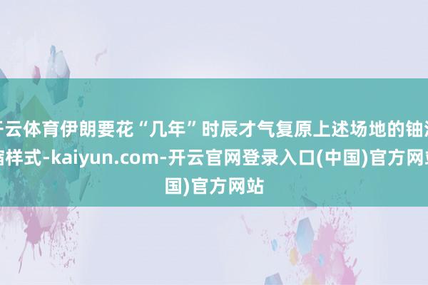 开云体育伊朗要花“几年”时辰才气复原上述场地的铀浓缩样式-kaiyun.com-开云官网登录入口(中国)官方网站