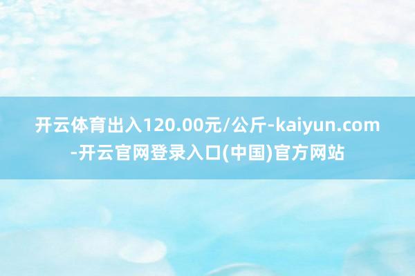 开云体育出入120.00元/公斤-kaiyun.com-开云官网登录入口(中国)官方网站