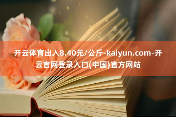 开云体育出入8.40元/公斤-kaiyun.com-开云官网登录入口(中国)官方网站
