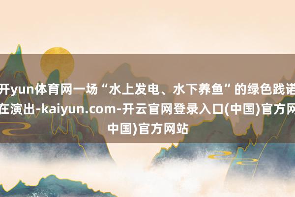 开yun体育网一场“水上发电、水下养鱼”的绿色践诺正在演出-kaiyun.com-开云官网登录入口(中国)官方网站