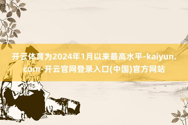 开云体育为2024年1月以来最高水平-kaiyun.com-开云官网登录入口(中国)官方网站