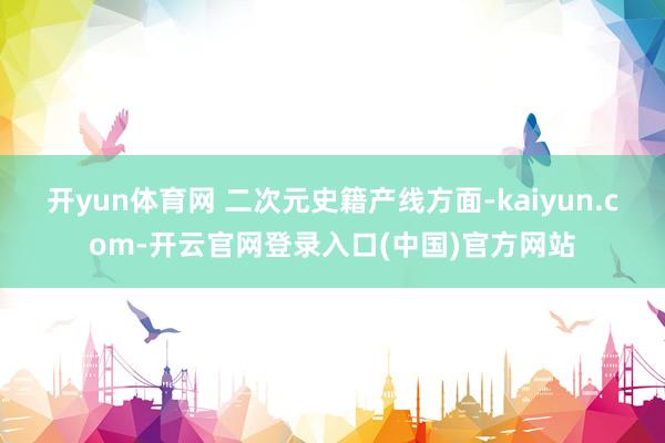 开yun体育网 二次元史籍产线方面-kaiyun.com-开云官网登录入口(中国)官方网站