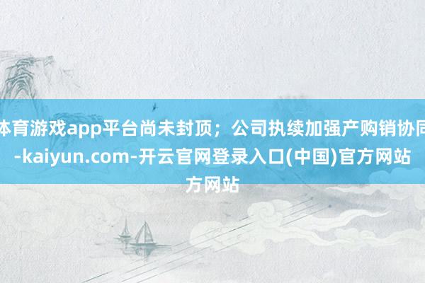 体育游戏app平台尚未封顶;公司执续加强产购销协同-kaiyun.com-开云官网登录入口(中国)官方网站