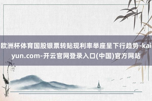 欧洲杯体育国股银票转贴现利率举座呈下行趋势-kaiyun.com-开云官网登录入口(中国)官方网站