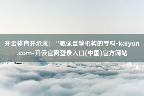 开云体育并示意:“敬佩巨擘机构的专科-kaiyun.com-开云官网登录入口(中国)官方网站