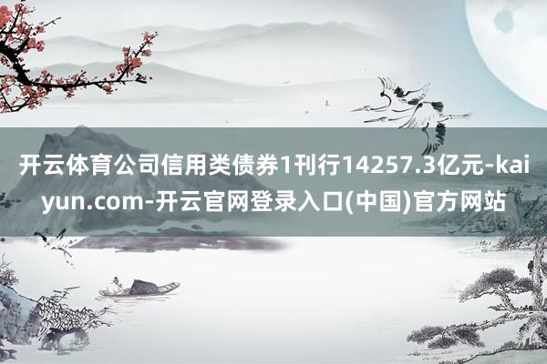 开云体育公司信用类债券1刊行14257.3亿元-kaiyun.com-开云官网登录入口(中国)官方网站