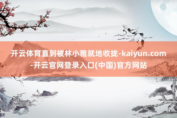 开云体育直到被林小雅就地收拢-kaiyun.com-开云官网登录入口(中国)官方网站