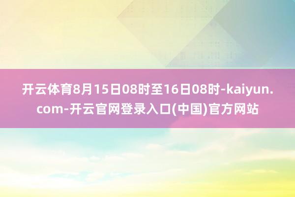 开云体育8月15日08时至16日08时-kaiyun.com-开云官网登录入口(中国)官方网站