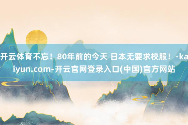 开云体育不忘!80年前的今天 日本无要求校服!-kaiyun.com-开云官网登录入口(中国)官方网站